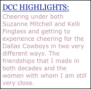 DCC HIGHLIGHTS:
Cheering under both Suzanne Mitchell and Kelli Finglass and getting to experience cheering for the Dallas Cowboys in two very different ways. The friendships that I made in both decades and the women with whom I am still very close.
